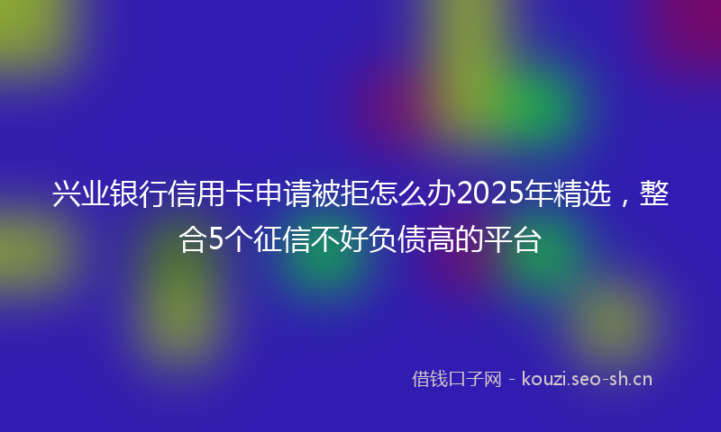 兴业银行信用卡申请被拒怎么办2025年精选，整合5个征信不好负债高的平台
