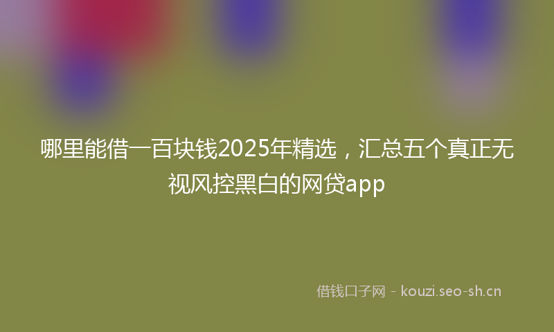 哪里能借一百块钱2025年精选，汇总五个真正无视风控黑白的网贷app