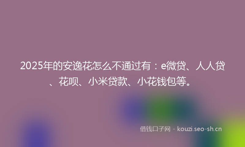 2025年的安逸花怎么不通过有：e微贷、人人贷、花呗、小米贷款、小花钱包等。