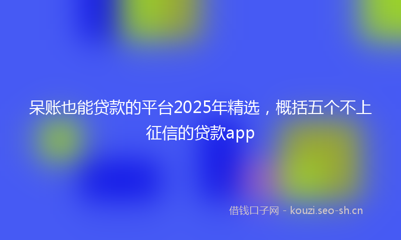 呆账也能贷款的平台2025年精选，概括五个不上征信的贷款app