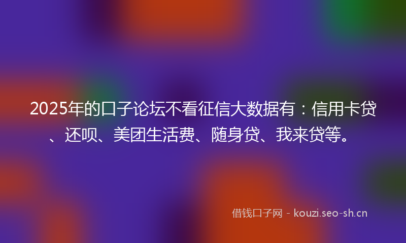 2025年的口子论坛不看征信大数据有：信用卡贷、还呗、美团生活费、随身贷、我来贷等。