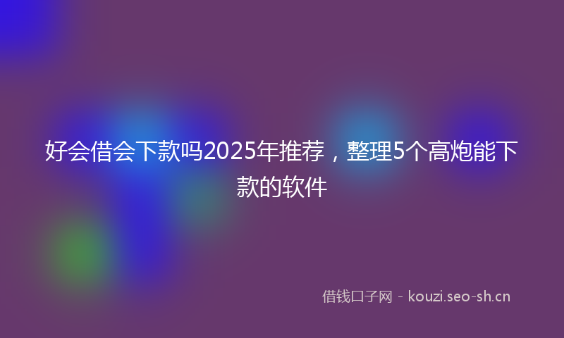 好会借会下款吗2025年推荐，整理5个高炮能下款的软件