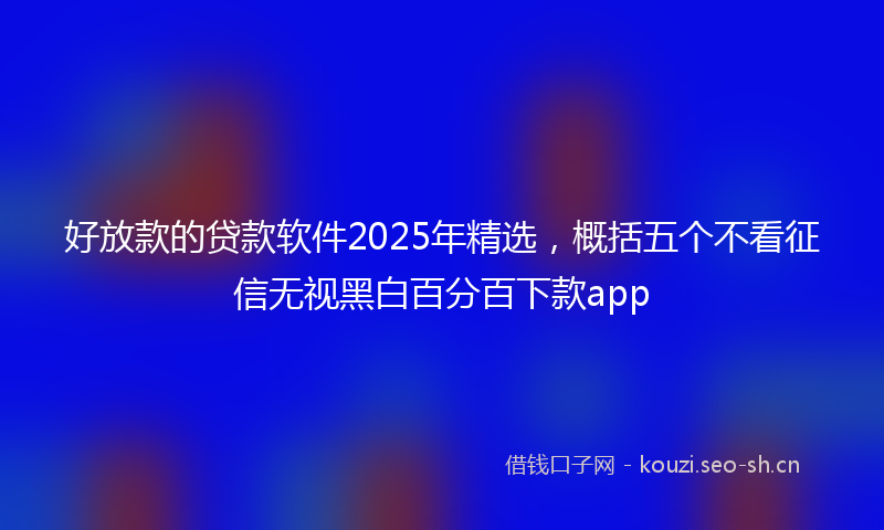 好放款的贷款软件2025年精选，概括五个不看征信无视黑白百分百下款app