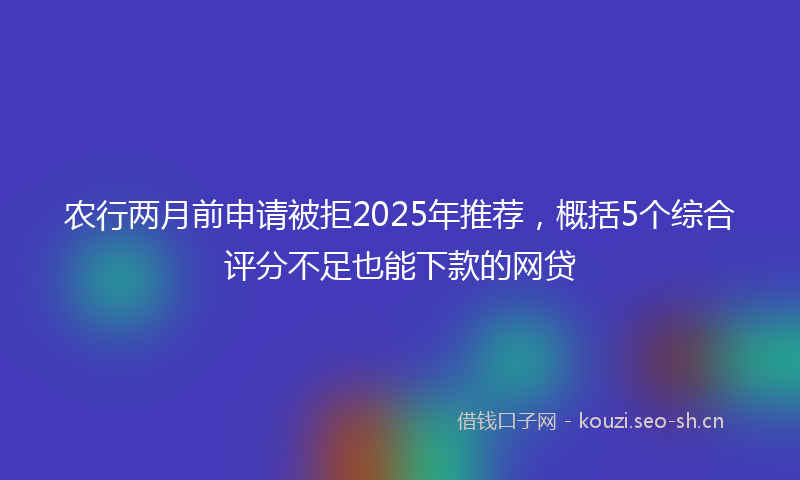 农行两月前申请被拒2025年推荐，概括5个综合评分不足也能下款的网贷