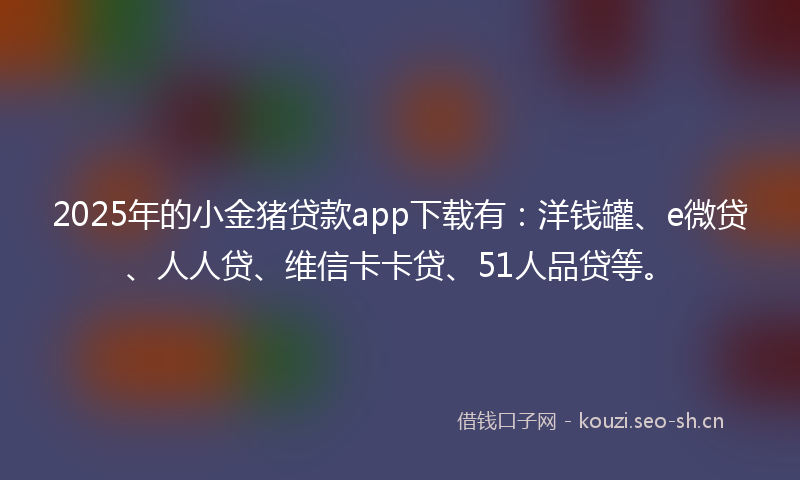 2025年的小金猪贷款app下载有：洋钱罐、e微贷、人人贷、维信卡卡贷、51人品贷等。