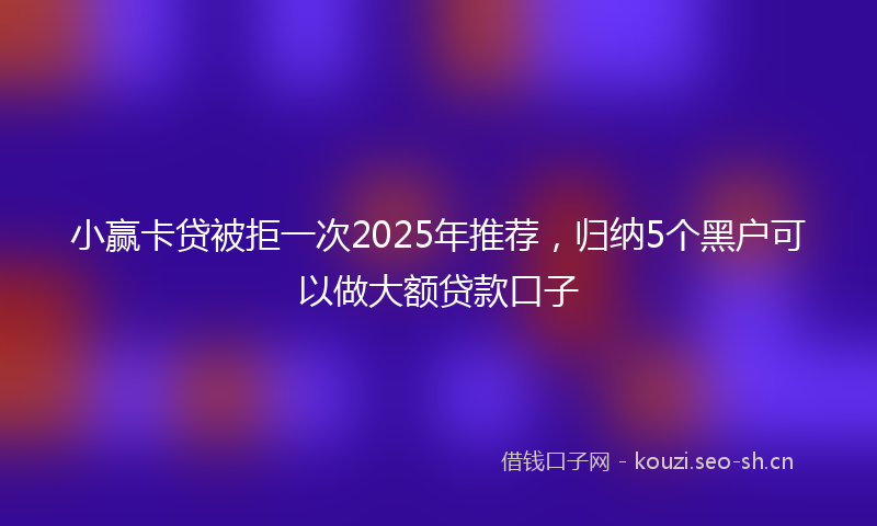 小赢卡贷被拒一次2025年推荐，归纳5个黑户可以做大额贷款口子