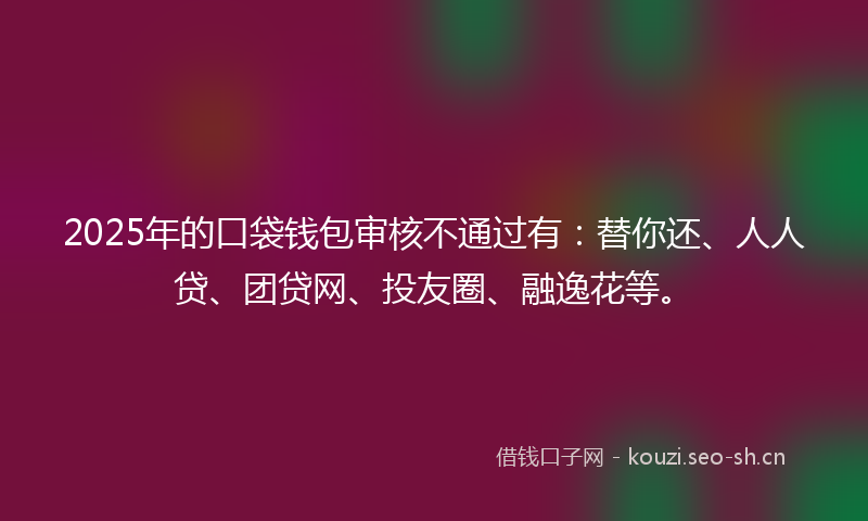 2025年的口袋钱包审核不通过有：替你还、人人贷、团贷网、投友圈、融逸花等。