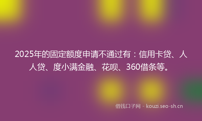 2025年的固定额度申请不通过有：信用卡贷、人人贷、度小满金融、花呗、360借条等。