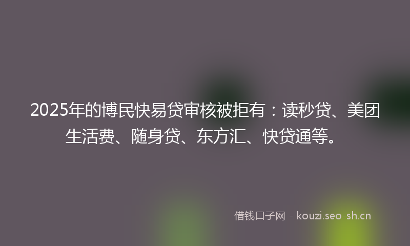 2025年的博民快易贷审核被拒有：读秒贷、美团生活费、随身贷、东方汇、快贷通等。