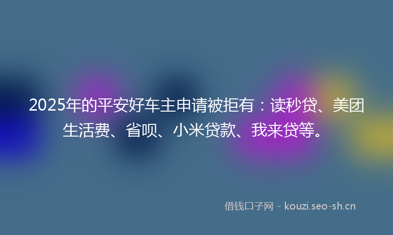 2025年的平安好车主申请被拒有：读秒贷、美团生活费、省呗、小米贷款、我来贷等。