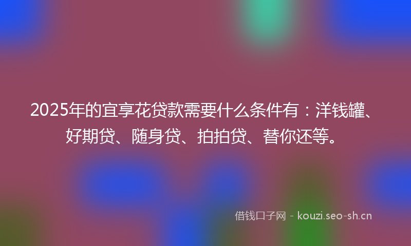 2025年的宜享花贷款需要什么条件有：洋钱罐、好期贷、随身贷、拍拍贷、替你还等。