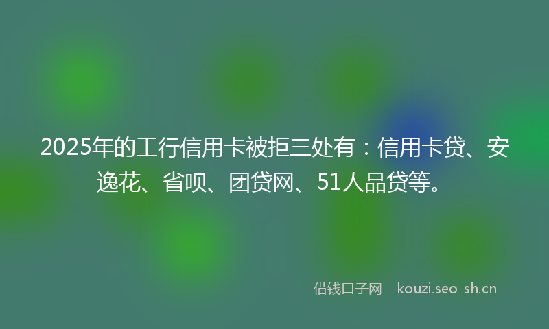 2025年的工行信用卡被拒三处有：信用卡贷、安逸花、省呗、团贷网、51人品贷等。