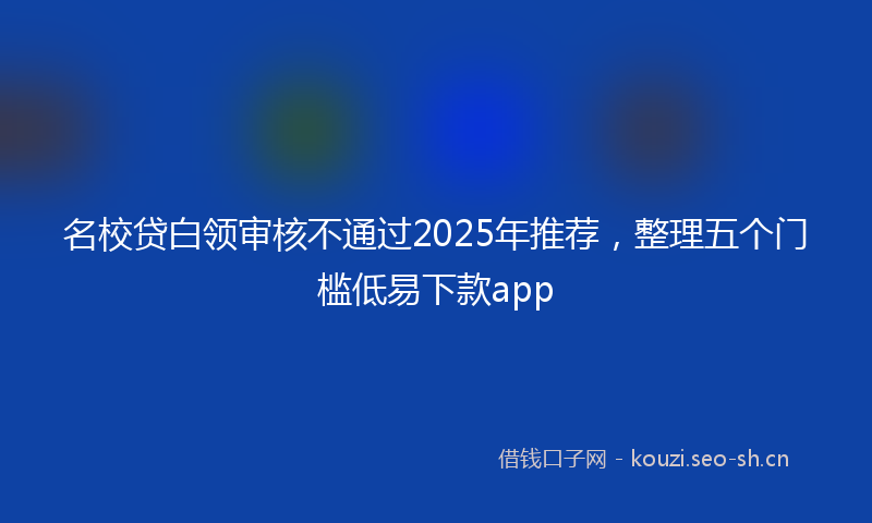 名校贷白领审核不通过2025年推荐,整理五个门槛低易下款app
