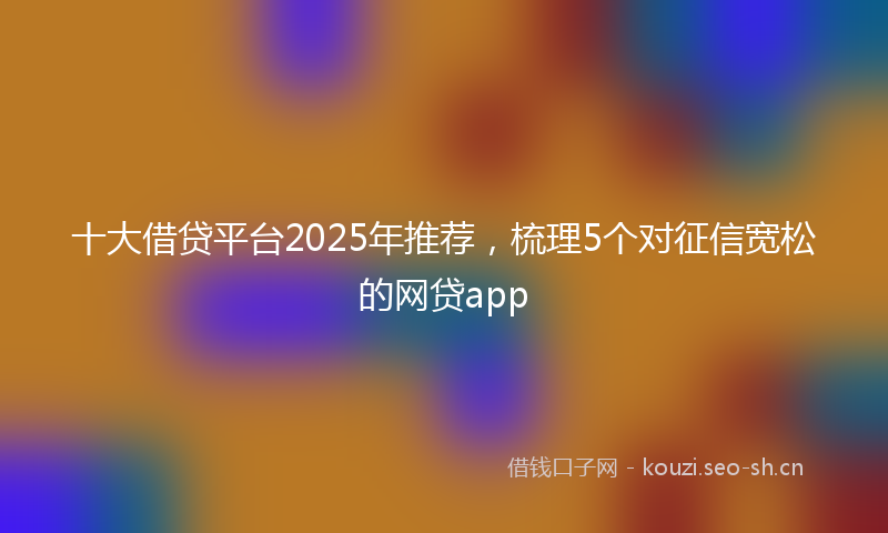 十大借贷平台2025年推荐，梳理5个对征信宽松的网贷app