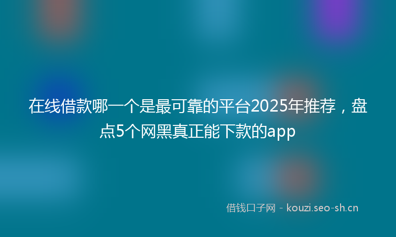 在线借款哪一个是最可靠的平台2025年推荐，盘点5个网黑真正能下款的app