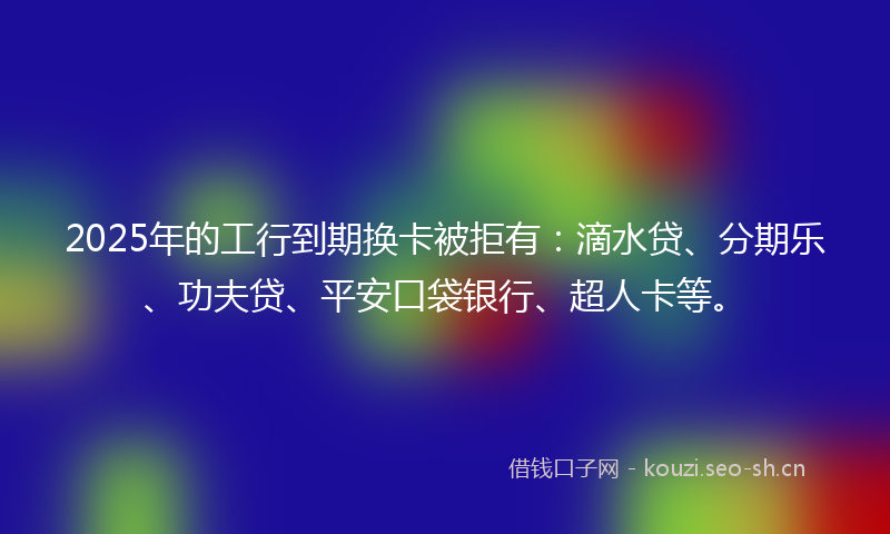 2025年的工行到期换卡被拒有：滴水贷、分期乐、功夫贷、平安口袋银行、超人卡等。