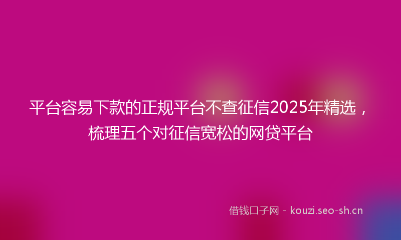 平台容易下款的正规平台不查征信2025年精选，梳理五个对征信宽松的网贷平台