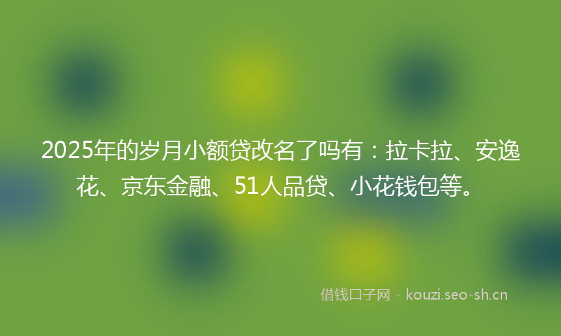 2025年的岁月小额贷改名了吗有：拉卡拉、安逸花、京东金融、51人品贷、小花钱包等。