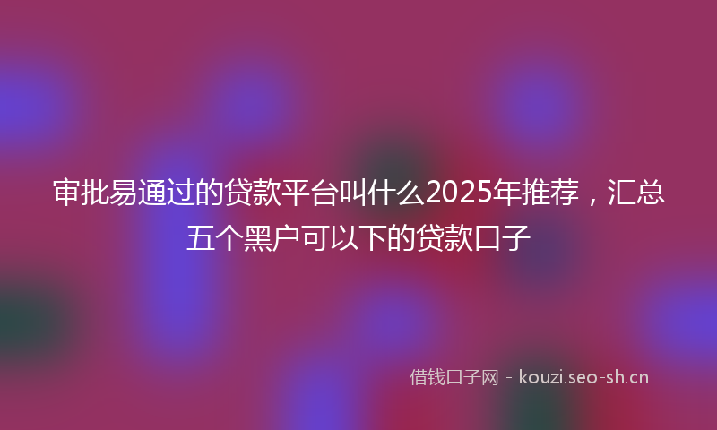审批易通过的贷款平台叫什么2025年推荐，汇总五个黑户可以下的贷款口子