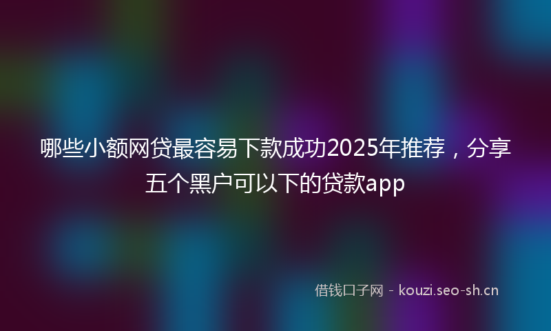 哪些小额网贷最容易下款成功2025年推荐，分享五个黑户可以下的贷款app