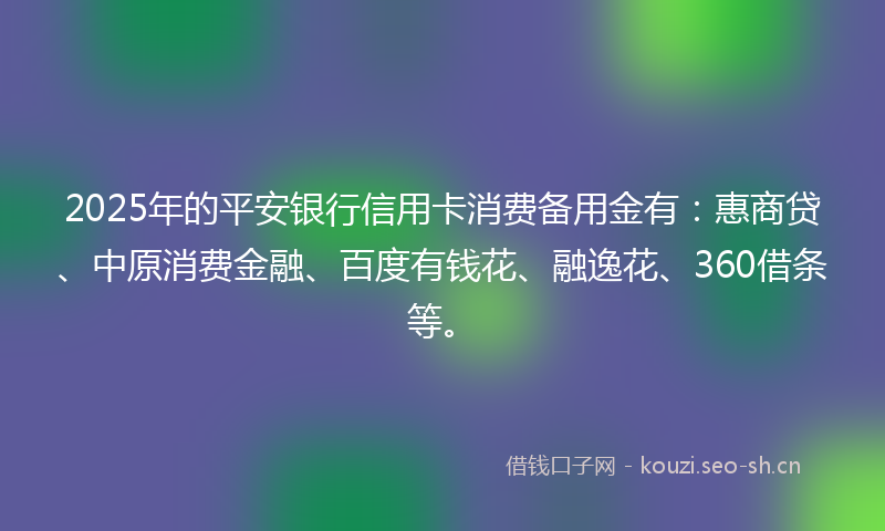 2025年的平安银行信用卡消费备用金有：惠商贷、中原消费金融、百度有钱花、融逸花、360借条等。