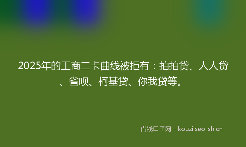 2025年的工商二卡曲线被拒有：拍拍贷、人人贷、省呗、柯基贷、你我贷等。