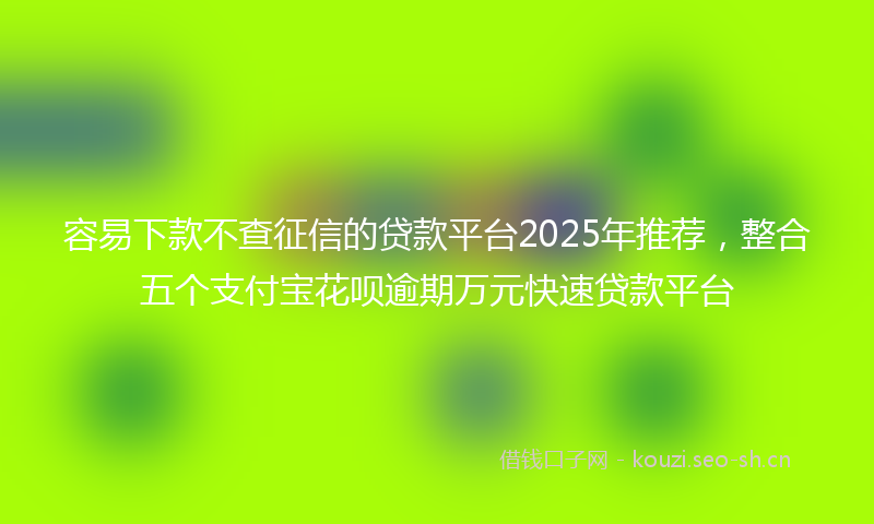 容易下款不查征信的贷款平台2025年推荐，整合五个支付宝花呗逾期万元快速贷款平台