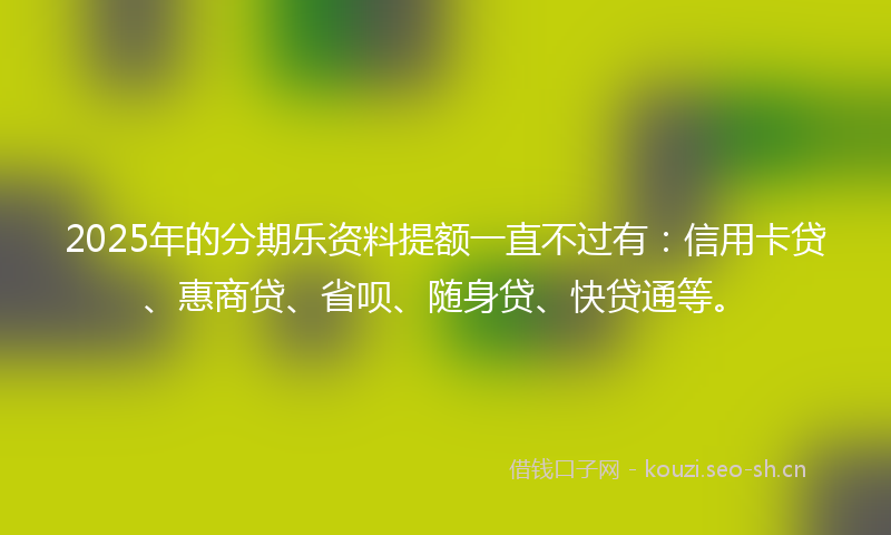 2025年的分期乐资料提额一直不过有：信用卡贷、惠商贷、省呗、随身贷、快贷通等。