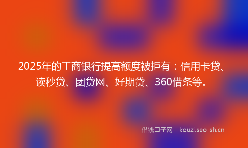 2025年的工商银行提高额度被拒有：信用卡贷、读秒贷、团贷网、好期贷、360借条等。