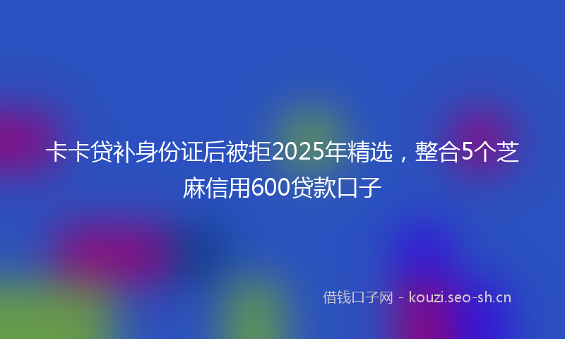 卡卡贷补身份证后被拒2025年精选，整合5个芝麻信用600贷款口子