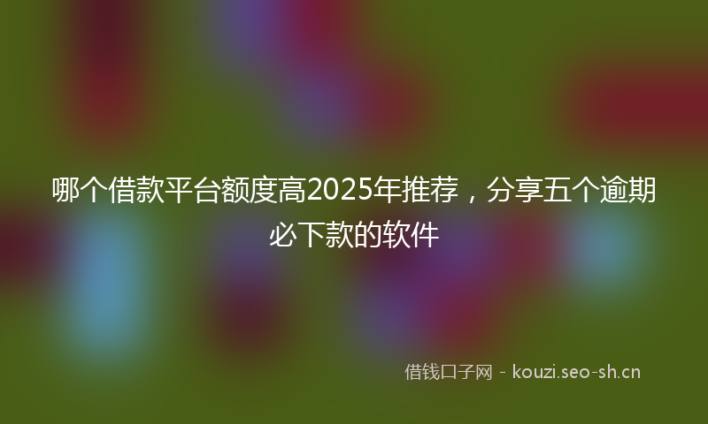 哪个借款平台额度高2025年推荐，分享五个逾期必下款的软件