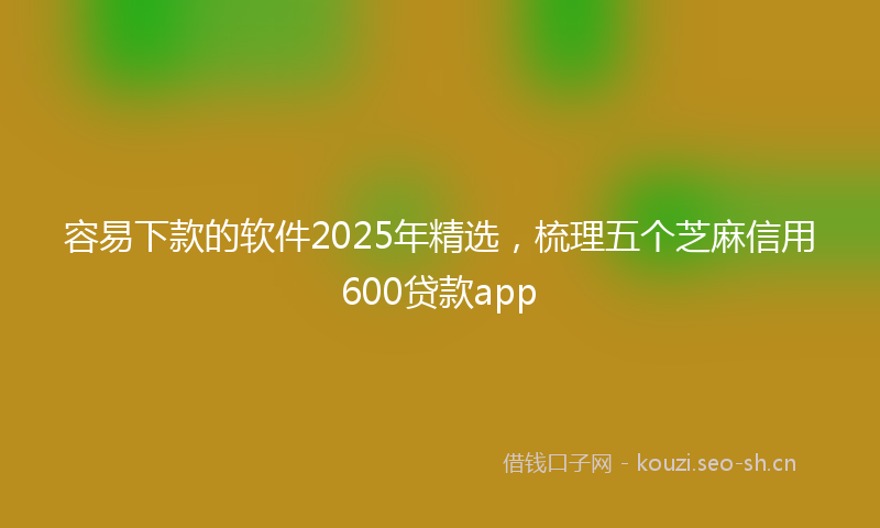 容易下款的软件2025年精选，梳理五个芝麻信用600贷款app