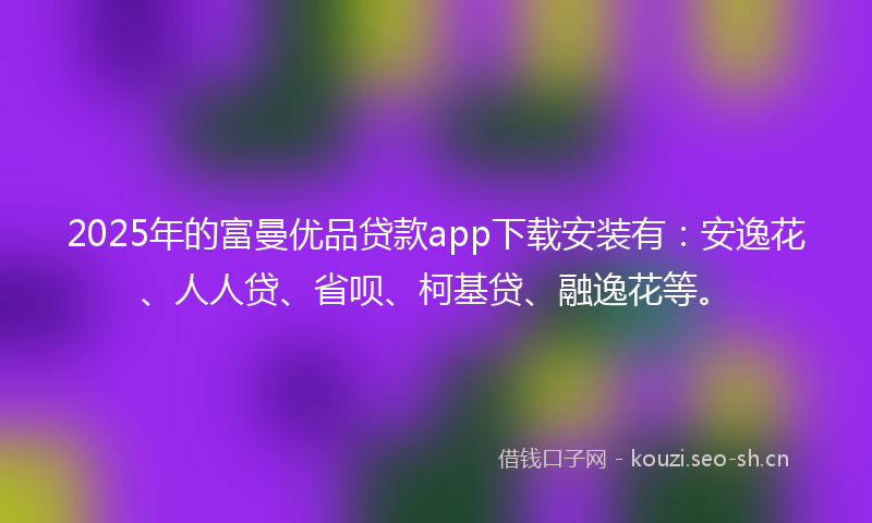 2025年的富曼优品贷款app下载安装有：安逸花、人人贷、省呗、柯基贷、融逸花等。