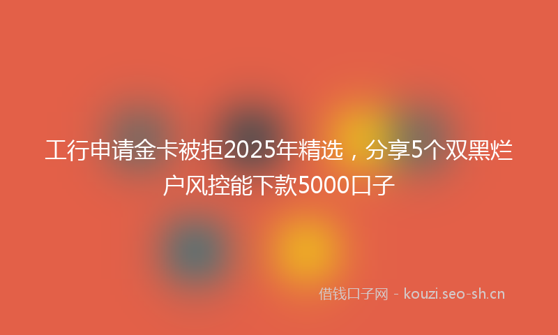 工行申请金卡被拒2025年精选，分享5个双黑烂户风控能下款5000口子