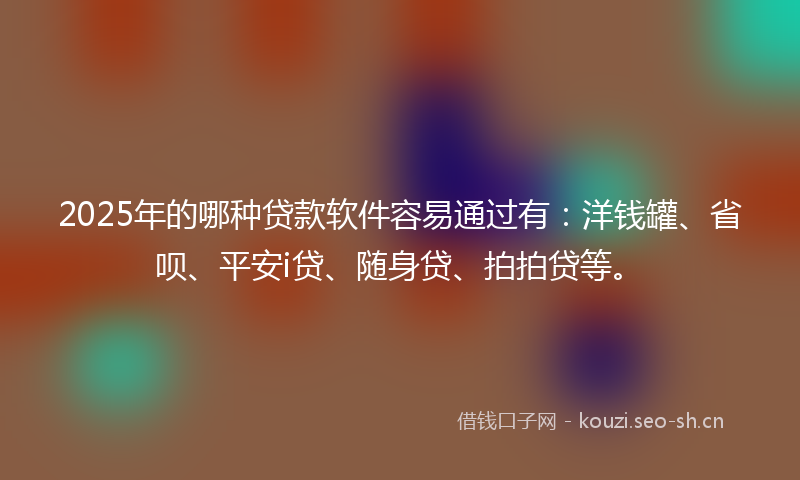 2025年的哪种贷款软件容易通过有：洋钱罐、省呗、平安i贷、随身贷、拍拍贷等。