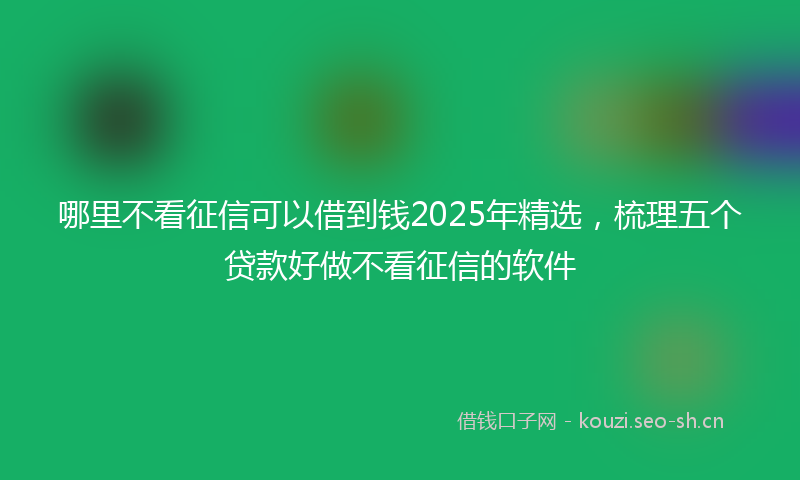 哪里不看征信可以借到钱2025年精选，梳理五个贷款好做不看征信的软件
