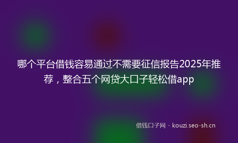 哪个平台借钱容易通过不需要征信报告2025年推荐，整合五个网贷大口子轻松借app
