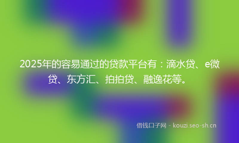 2025年的容易通过的贷款平台有：滴水贷、e微贷、东方汇、拍拍贷、融逸花等。
