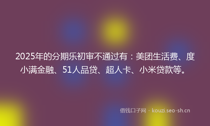 2025年的分期乐初审不通过有：美团生活费、度小满金融、51人品贷、超人卡、小米贷款等。