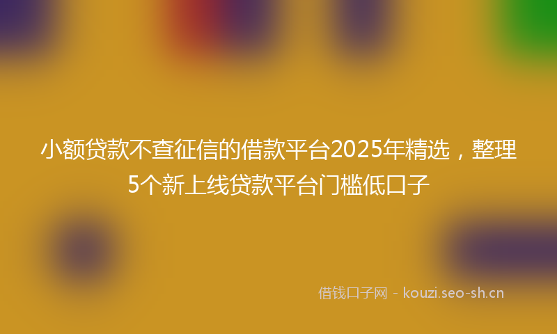 小额贷款不查征信的借款平台2025年精选，整理5个新上线贷款平台门槛低口子