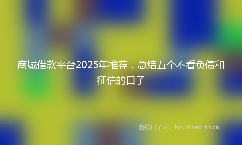 商城借款平台2025年推荐，总结五个不看负债和征信的口子