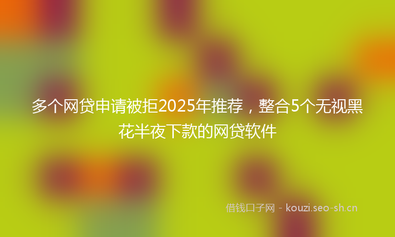 多个网贷申请被拒2025年推荐，整合5个无视黑花半夜下款的网贷软件