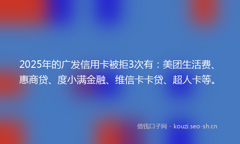 2025年的广发信用卡被拒3次有：美团生活费、惠商贷、度小满金融、维信卡卡贷、超人卡等。