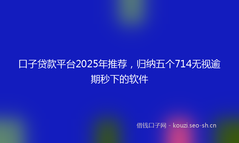口子贷款平台2025年推荐，归纳五个714无视逾期秒下的软件