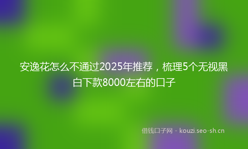 安逸花怎么不通过2025年推荐,梳理5个无视黑白下款8000左右的口子