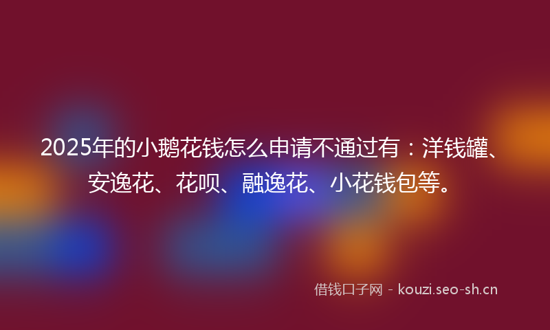 2025年的小鹅花钱怎么申请不通过有：洋钱罐、安逸花、花呗、融逸花、小花钱包等。