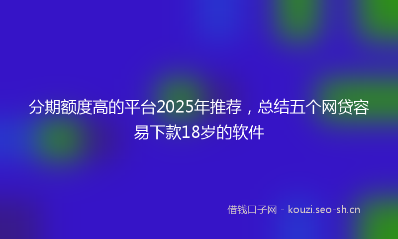 分期额度高的平台2025年推荐，总结五个网贷容易下款18岁的软件