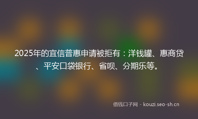 2025年的宜信普惠申请被拒有：洋钱罐、惠商贷、平安口袋银行、省呗、分期乐等。