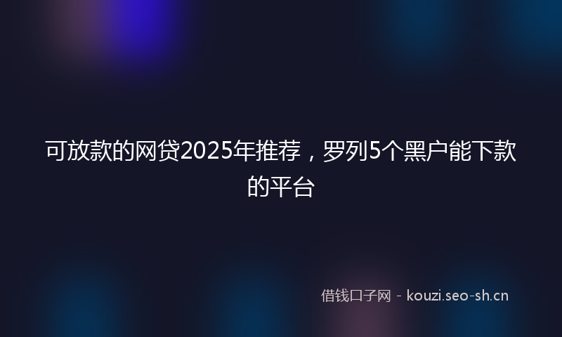 可放款的网贷2025年推荐,罗列5个黑户能下款的平台