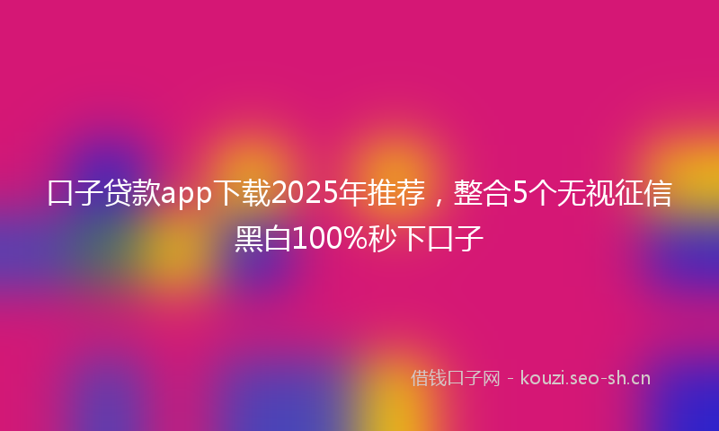 口子贷款app下载2025年推荐，整合5个无视征信黑白100%秒下口子